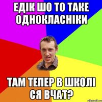 Едік шо то таке Однокласніки там тепер в школі ся вчат?