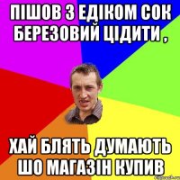 Пішов з Едіком сок березовий цідити , хай блять думають шо магазін купив