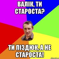 Валік, ти староста? Ти піздюк, а не староста!