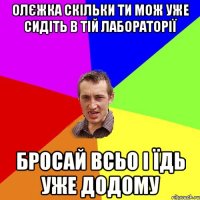 Олєжка скільки ти мож уже сидіть в тій лабораторії Бросай всьо і їдь уже додому