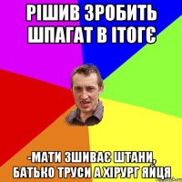 Рішив зробить шпагат в ітогє -Мати зшиває штани, батько труси а хірург яйця