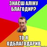 знаєш аліну благодир? то я одблагодарив