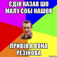 Єдік казав шо малу собі нашов привів,а вона резінова