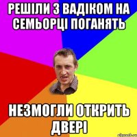 Решіли з Вадіком на семьорці поганять незмогли открить двері