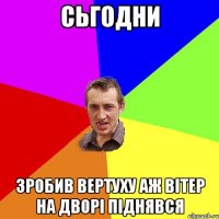 сьгодни зробив вертуху аж вітер на дворі піднявся