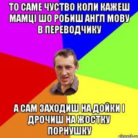 то саме чуство коли кажеш мамці шо робиш англ мову в переводчику а сам заходиш на дойки і дрочиш на жостку порнушку