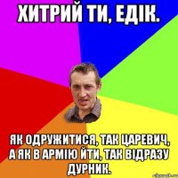 Хитрий ти, Едік. Як одружитися, так царевич, а як в армію йти, так відразу дурник.