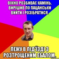 Вікно розбиває камінь. вирішив по пацанськи вийти і розібратися. лежу в під'їзді з розтрощеним ебалом.