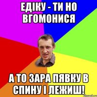 Едіку - ти но вгомонися а то зара пявку в спину і лежиш!