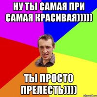 Ну ты самая при самая красивая))))) Ты просто прелесть))))