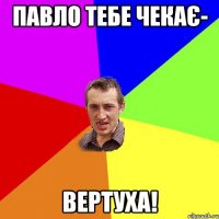 ПАВЛО ТЕБЕ ЧЕКАЄ- ВЕРТУХА!