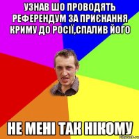 узнав шо проводять референдум за приєнання криму до росії,спалив його не мені так нікому