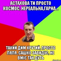 Астахова ти просто космос, нереальна,гарна... такий дим крутий, просто ляля..Сашко завидує, не вміє так дуть