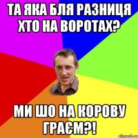 Та яка бля разниця хто на воротах? Ми шо на корову граєм?!