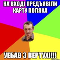 на входi предъявiли карту поляка уебав з вертухi!!!