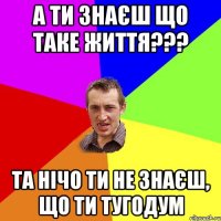 А ти знаєш що таке життя??? та нічо ти не знаєш, що ти тугодум