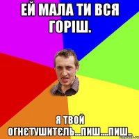 ей мала ти вся горіш. я твой огнєтушитєль...пиш....пиш..