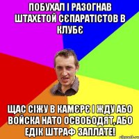 побухал і разогнав штахетой сєпаратістов в клубє щас сіжу в камєрє і жду або войска нато освободят, або едік штраф заплате!