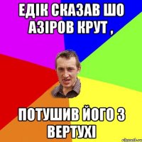 Едік сказав шо Азіров крут , потушив його з вертухі