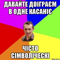 давайте доіграєм в одне касаніє чісто сімволіческі