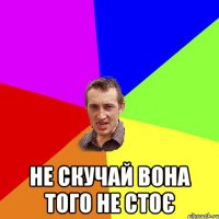  НЕ СКУЧАЙ ВОНА ТОГО НЕ СТОЄ