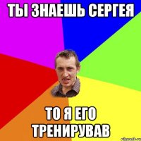 Ты знаешь Сергея то я его тренирував