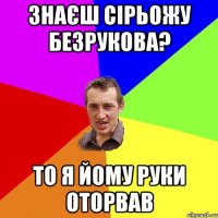 Знаєш Сірьожу Безрукова? То я йому руки оторвав