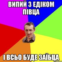 випий з Едіком півца і всьо буде заїбца