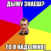 Дыму знаеш? то я надымив)