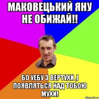 МАКОВЕЦЬКИЙ ЯНУ НЕ ОБИЖАЙ!! БО УЕБУ З ВЕРТУХИ ,І ПОЯВЛЯТЬСЯ НАД ТОБОЮ МУХИ!