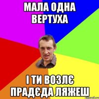 мала одна вертуха і ти возлє прадєда ляжеш