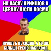 на пасху прийшов в церкву після космо краще б не ходив, а то ше більше гріхів набрався