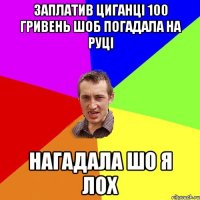 заплатив циганці 100 гривень шоб погадала на руці нагадала шо я лох