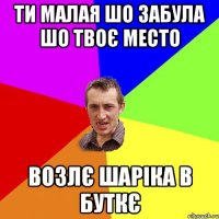 ти малая шо забула шо твоє место возлє шаріка в буткє