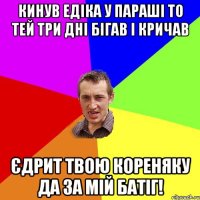 Кинув Едіка у параші то тей три дні бігав і кричав Єдрит твою кореняку да за мій батіг!