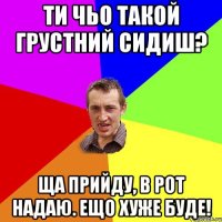 Ти чьо такой грустний сидиш? Ща прийду, в рот надаю. Ещо хуже буде!