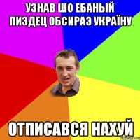 Узнав шо Ебаный пиздец обсираэ Україну отписався нахуй