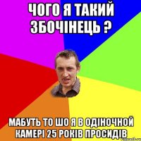 чого я такий збочiнець ? мабуть то шо я в одiночной камерi 25 рокiв просидiв