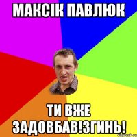 максік павлюк ти вже задовбав!згинь!