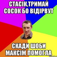 стасік,тримай сосок бо відірвут скади шоби максім помогла