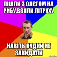 Пішли з олєгом на рибу,взяли літруху навіть вудки не закидали