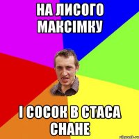 на лисого максімку і сосок в стаса снане