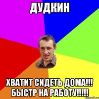 Дудкин хватит сидеть дома!!! Быстр на работу!!!!!