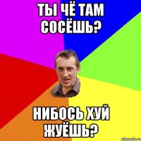 Ты чё там сосёшь? Нибось хуй жуёшь?