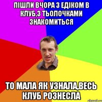 пішли вчора з едіком в клуб,з тьолочками знакомиться то мала як узнала,весь клуб рознесла