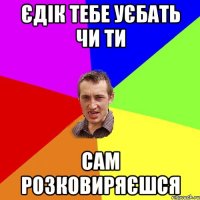 Єдік тебе уєбать чи ти сам розковиряєшся