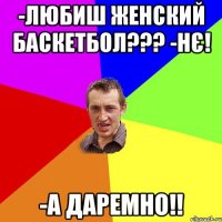 -любиш женский баскетбол??? -нє! -а даремно!!