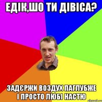 едік,шо ти дівіса? задєржи воздух паглубже і просто любі настю