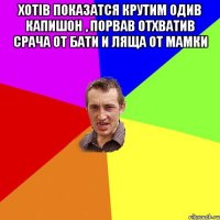 Хотiв показатся крутим одив капишон , порвав отхватив срача от бати и ляща от мамки 