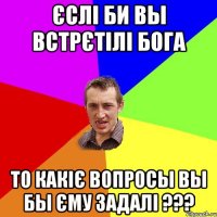 єслі би вы встрєтілі Бога то какіє вопросы вы бы єму задалі ???